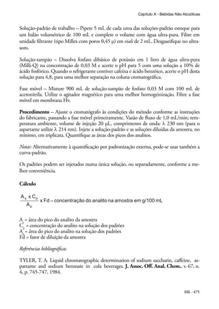 IAL - 475
Solução-padrão de trabalho – Pipete 5 mL de cada uma das soluções-padrão estoque para
um balão volumétrico de 100 mL e complete o volume com água ultra-pura. Filtre em
unidade filtrante (tipo Millex com poros 0,45 μ) em vials de 2 mL. Desgaseifique no ultra-
som.
Solução-tampão – Dissolva fosfato dibásico de potássio em 1 litro de água ultra-pura
(Milli-Q) na concentração de 0,03 M e acerte o pH para 5 com uma solução a 10% de
ácido fosfórico. Quando o refrigerante contiver cafeína e ácido benzóico, acerte o pH desta
solução para 4,8, para uma melhor separação na coluna cromatográfica.
Fase móvel – Misture 900 mL de solução-tampão de fosfato 0,03 M com 100 mL de
acetonitrila. Utilize o agitador magnético para uma melhor homogeinização. Filtre a fase
móvel em membrana Hv.
Procedimento – Ajuste o cromatógrafo às condições do método conforme as instruções
do fabricante, passando a fase móvel primeiramente. Vazão de fluxo de 1,0 mL/min; tem-
peratura ambiente, volume de injeção 20 μL, comprimento de onda: λ 230 nm (para o
aspartame utilize λ 214 nm). Injete a solução-padrão e as soluções diluídas da amostra, no
mínimo, em triplicata. Quantifique as áreas dos picos dos analitos.
Notas: Alternativamente à quantificação por padronização externa, pode-se usar também a
curva-padrão.
Os padrões podem ser injetados numa única solução, ou separadamente, conforme a me-
lhor conveniência.
Cálculo
Aa
= área do pico do analito da amostra
Cp
= concentração do analito na solução dos padrões
Ap
= área do pico do analito na solução dos padrões
Fd = fator de diluição da amostra
Referências bibliográficas
TYLER, T. A. Liquid chromatographic determination of sodium saccharin, caffeine, as-
partame and sodium benzoate in cola beverages. J. Assoc. Off. Anal. Chem., v. 67, n.
4, p. 745-747, 1984.
Capítulo X - Bebidas Não Alcoólicas
 