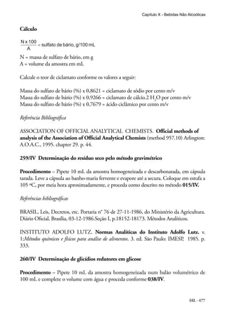 IAL - 477
Cálculo
N = massa de sulfato de bário, em g
A = volume da amostra em mL
Calcule o teor de ciclamato conforme os valores a seguir:
Massa do sulfato de bário (%) x 0,8621 = ciclamato de sódio por cento m/v
Massa do sulfato de bário (%) x 0,9266 = ciclamato de cálcio.2 H2
O por cento m/v
Massa do sulfato de bário (%) x 0,7679 = ácido ciclâmico por cento m/v
Referência Bibliográfica
ASSOCIATION OF OFFICIAL ANALYTICAL CHEMISTS. Official methods of
analysis of the Association of Official Analytical Chemists (method 957.10) Arlington:
A.O.A.C., 1995. chapter 29. p. 44.
259/IV Determinação do resíduo seco pelo método gravimétrico
Procedimento – Pipete 10 mL da amostra homogeneizada e descarbonatada, em cápsula
tarada. Leve a cápsula ao banho-maria fervente e evapore até a secura. Coloque em estufa a
105 ºC, por meia hora aproximadamente, e proceda como descrito no método 015/IV.
Referências bibliográficas
BRASIL, Leis, Decretos, etc. Portaria n° 76 de 27-11-1986, do Ministério da Agricultura.
Diário Oficial, Brasília, 03-12-1986.Seção I, p.18152-18173. Métodos Analíticos.
INSTITUTO ADOLFO LUTZ. Normas Analíticas do Instituto Adolfo Lutz. v.
1:Métodos químicos e físicos para análise de alimentos. 3. ed. São Paulo: IMESP, 1985. p.
333.
260/IV Determinação de glicídios redutores em glicose
Procedimento – Pipete 10 mL da amostra homogeneizada num balão volumétrico de
100 mL e complete o volume com água e proceda conforme 038/IV.
Capítulo X - Bebidas Não Alcoólicas
 
