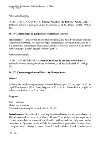 Métodos Físico-Químicos para Análise de Alimentos - 4ª Edição
1ª Edição Digital
478 - IAL
Referência bibliográfica
INSTITUTO ADOLFO LUTZ. Normas Analíticas do Instituto Adolfo Lutz. v.
1:Métodos químicos e físicos para análise de alimentos. 3. ed. São Paulo: IMESP, 1985. p.
333.
261/IV Determinação de glicídios não redutores em sacarose
Procedimento – Pipete 10 mL da amostra homogeneizada e descarbonatada em um balão
volumétrico de 100 mL. Para amostras de pós para refrescos e xaropes artificiais, pese de 1 a
3 g, conforme a concentração de açúcares na amostra. Coloque o balão com a amostra em
banho-maria por 1 hora e proceda conforme 039/IV.
Referência Bibliográfica
INSTITUTO ADOLFO LUTZ. Normas Analíticas do Instituto Adolfo Lutz. v.
1:Métodos químicos e físicos para análise de alimentos. 3. ed. São Paulo: IMESP, 1985. p.
334.
262/IV Corantes orgânicos artificiais – Análise qualitativa
Material
Banho-maria, capela de segurança para solventes, lã branca pura (20 cm), régua de 20 cm,
papel Whatman nº 1 (20 x 20) cm, béqueres de 25 e 100 mL, bastão de vidro, capilar de
vidro e cuba de vidro (21 x 21 x 10) cm.
Reagentes
Ácido clorídrico
Hidróxido de amônio
Padrões de corantes orgânicos artificiais a 0,1 % m/v
Procedimento – Pipete 10 mL ou pese 10 g da amostra homogeneizada em um béquer de
100 mL; no caso de amostras em pó, dissolva 10 g em 20 mL de água, adicione o pedaço de
lã pura e misture bem. Acrescente 0,5 mL de ácido clorídrico e coloque o béquer em banho-
maria fervente. Quando o corante artificial da amostra ficar impregnado na lã, retire e lave-a
com água corrente. Coloque-a em um béquer de 25 mL e adicione 0,5 mL de hidróxido de
 