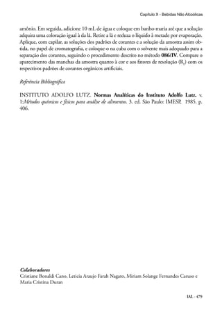 IAL - 479
amônio. Em seguida, adicione 10 mL de água e coloque em banho-maria até que a solução
adquira uma coloração igual à da lã. Retire a lã e reduza o líquido à metade por evaporação.
Aplique, com capilar, as soluções dos padrões de corantes e a solução da amostra assim ob-
tida, no papel de cromatografia, e coloque-o na cuba com o solvente mais adequado para a
separação dos corantes, seguindo o procedimento descrito no método 086/IV. Compare o
aparecimento das manchas da amostra quanto à cor e aos fatores de resolução (Rf
) com os
respectivos padrões de corantes orgânicos artificiais.
Referência Bibliográfica
INSTITUTO ADOLFO LUTZ. Normas Analíticas do Instituto Adolfo Lutz. v.
1:Métodos químicos e físicos para análise de alimentos. 3. ed. São Paulo: IMESP, 1985. p.
406.
Capítulo X - Bebidas Não Alcoólicas
Colaboradores
Cristiane Bonaldi Cano, Leticia Araujo Farah Nagato, Miriam Solange Fernandes Caruso e
Maria Cristina Duran
 
