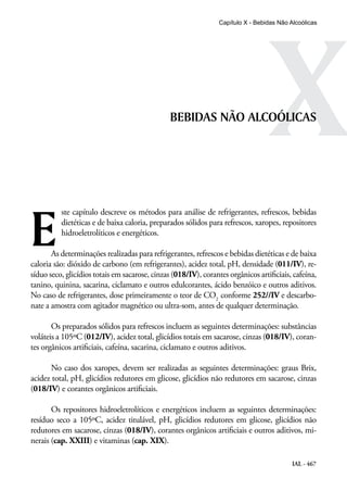 IAL - 467
XBEBIDAS NÃO ALCOÓLICAS
E
ste capítulo descreve os métodos para análise de refrigerantes, refrescos, bebidas
dietéticas e de baixa caloria, preparados sólidos para refrescos, xaropes, repositores
hidroeletrolíticos e energéticos.
As determinações realizadas para refrigerantes, refrescos e bebidas dietéticas e de baixa
caloria são: dióxido de carbono (em refrigerantes), acidez total, pH, densidade (011/IV), re-
síduo seco, glicídios totais em sacarose, cinzas (018/IV), corantes orgânicos artificiais, cafeína,
tanino, quinina, sacarina, ciclamato e outros edulcorantes, ácido benzóico e outros aditivos.
No caso de refrigerantes, dose primeiramente o teor de CO2
conforme 252//IV e descarbo-
nate a amostra com agitador magnético ou ultra-som, antes de qualquer determinação.
Os preparados sólidos para refrescos incluem as seguintes determinações: substâncias
voláteis a 105ºC (012/IV), acidez total, glicídios totais em sacarose, cinzas (018/IV), coran-
tes orgânicos artificiais, cafeína, sacarina, ciclamato e outros aditivos.
No caso dos xaropes, devem ser realizadas as seguintes determinações: graus Brix,
acidez total, pH, glicídios redutores em glicose, glicídios não redutores em sacarose, cinzas
(018/IV) e corantes orgânicos artificiais.
Os repositores hidroeletrolíticos e energéticos incluem as seguintes determinações:
resíduo seco a 105ºC, acidez titulável, pH, glicídios redutores em glicose, glicídios não
redutores em sacarose, cinzas (018/IV), corantes orgânicos artificiais e outros aditivos, mi-
nerais (cap. XXIII) e vitaminas (cap. XIX).
Capítulo X - Bebidas Não Alcoólicas
 