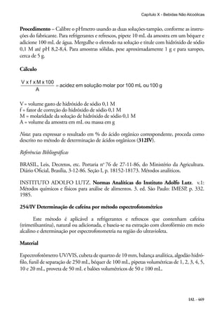 IAL - 469
Procedimento – Calibre o pHmetro usando as duas soluções-tampão, conforme as instru-
ções do fabricante. Para refrigerantes e refrescos, pipete 10 mL da amostra em um béquer e
adicione 100 mL de água. Mergulhe o eletrodo na solução e titule com hidróxido de sódio
0,1 M até pH 8,2-8,4. Para amostras sólidas, pese aproximadamente 1 g e para xaropes,
cerca de 5 g.
Cálculo
V= volume gasto de hidróxido de sódio 0,1 M
f = fator de correção do hidróxido de sódio 0,1 M
M = molaridade da solução de hidróxido de sódio 0,1 M
A = volume da amostra em mL ou massa em g
Nota: para expressar o resultado em % do ácido orgânico correspondente, proceda como
descrito no método de determinação de ácidos orgânicos (312IV).
Referências Bibliográficas
BRASIL, Leis, Decretos, etc. Portaria no
76 de 27-11-86, do Ministério da Agricultura.
Diário Oficial, Brasília, 3-12-86. Seção I, p. 18152-18173. Métodos analíticos.
INSTITUTO ADOLFO LUTZ. Normas Analíticas do Instituto Adolfo Lutz. v.1:
Métodos químicos e físicos para análise de alimentos. 3. ed. São Paulo: IMESP, p. 332.
1985.
254/IV Determinação de cafeína por método espectrofotométrico
Este método é aplicável a refrigerantes e refrescos que contenham cafeína
(trimetilxantina), natural ou adicionada, e baseia-se na extração com clorofórmio em meio
alcalino e determinação por espectrofotometria na região do ultravioleta.
Material
Espectrofotômetro UV/VIS, cubeta de quartzo de 10 mm, balança analítica, algodão hidró-
filo, funil de separação de 250 mL, béquer de 100 mL, pipetas volumétricas de 1, 2, 3, 4, 5,
10 e 20 mL, proveta de 50 mL e balões volumétricos de 50 e 100 mL.
Capítulo X - Bebidas Não Alcoólicas
 