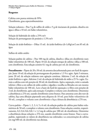 Métodos Físico-Químicos para Análise de Alimentos - 4ª Edição
1ª Edição Digital
470 - IAL
Reagentes
Cafeína com pureza mínima de 99%
Clorofórmio, grau espectrofotométrico
Solução redutora – Pese 5 g de sulfito de sódio e 5 g de tiocianato de potássio, dissolva em
água e dilua a 10 mL em balão volumétrico.
Solução de hidróxido de sódio a 25% m/v
Solução de permanganato de potássio a 1,5% m/v
Solução de ácido fosfórico -- Dilua 15 mL de ácido fosfórico (d=1,69g/cm3
) em 85 mL de
água
Sulfato de sódio anidro
Solução-padrão de cafeína – Pese 100 mg de cafeína, dissolva e dilua em clorofórmio num
balão volumétrico de 100 mL. Pipete 10 mL da solução-estoque de cafeína e dilua a 100 mL
com clorofórmio. Esta solução contém 0,1 mg de cafeína por mL de clorofórmio.
Procedimento – Pipete de 20 a 50 mL da amostra descarbonatada para um funil de separa-
ção. Junte 10 mL da solução de permanganato de potássio a 1,5 % e agite. Após 5 minutos,
junte 20 mL da solução redutora com agitação contínua. Adicione 2 mL da solução de
ácido fosfórico e agite. Adicione 2 mL da solução de hidróxido de sódio a 25 % e agite. Ex-
traia a cafeína com três porções de 30 mL de clorofórmio. Após a separação, retire a camada
inferior e filtre-a em sulfato de sódio anidro e algodão e recolha os filtrados em um mesmo
balão volumétrico de 100 mL. Lave a haste do funil de separação e o filtro com porções de
2 mL de clorofórmio, após cada extração. Complete o volume com clorofórmio. Determine
a absorbância a 276 nm, usando clorofórmio como branco. Para amostras com alto teor de
cafeína, faça uma diluição pipetando uma alíquota de 10 mL para balão volumétrico de
50 mL, complete o volume com clorofórmio e faça a leitura da absorbância a 276 nm.
Curva-padrão – Pipete 1, 2, 3, 4, 5 e 6 mL da solução-padrão de cafeína para balões volu-
métricos de 50 mL e complete o volume com clorofórmio. Estas soluções contêm, respecti-
vamente, 0,2; 0,4; 0,6; 0,8; 1 e 1,2 mg de cafeína por 100 mL de clorofórmio. Determine
a absorbância dessas soluções a 276 nm, usando clorofórmio como branco. Trace a curva-
padrão, registrando os valores de absorbância nas ordenadas e as concentrações de cafeína
em mg/100 mL de clorofórmio nas abcissas.
 