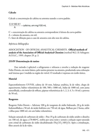 IAL - 471
Cálculo
Calcule a concentração de cafeína na amostra usando a curva-padrão.
C = concentração de cafeína na amostra correspondente à leitura da curva-padrão
A = volume da amostra, em mL
f = fator de diluição para o caso de amostra com alto teor de cafeína.
Referência Bibliográfica
ASSOCIATION OF OFFICIAL ANALYTICAL CHEMISTS. Official methods of
analysis of the Association of Official Analytical Chemists (method 962.13) Arlington:
A.O.A.C., 1995. chapter 29. p. 3.
255/IV Determinação de tanino
Este método é aplicável a refrigerantes e refrescos e envolve a redução do reagente
Folin-Dennis, em meio básico, pelo tanino presente na amostra, produzindo uma coloração
azul intensa que é medida na região do visível. O resultado é expresso em ácido tânico.
Material
Espectrofotômetro UV/VIS, cubeta de 10 mm, balança analítica, lã de vidro, chapa de
aquecimento, balões volumétricos de 100, 500 e 1000 mL, balão de 1000 mL com junta
esmerilhada, condensador de refluxo, pipetas volumétricas de 1, 2, 3, 4, 5 e 10 mL e proveta
de 50 mL.
Reagentes
Reagente Folin-Dennis – Adicione 100 g de tungstato de sódio hidratado, 20 g de ácido
fosfomolíbdico e 50 mL de ácido fosfórico em 750 mL de água. Refluxe por 2 horas, esfrie
e dilua para 1000 mL em um balão volumétrico.
Solução saturada de carbonato de sódio – Pese 35 g de carbonato de sódio anidro e dissolva
em 100 mL de água a (70-80)ºC, resfrie por uma noite e semeie a solução super-saturada
com cristal de carbonato de sódio decahidratado (Na2
CO3
.10H2
O). Após a cristalização,
filtre através de lã de vidro.
Capítulo X - Bebidas Não Alcoólicas
 