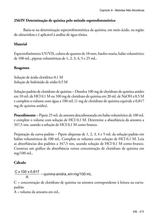 IAL - 473
256/IV Determinação de quinina pelo método espetrofotométrico
Baeia-se na determinação espectrofotométrica da quinina, em meio ácido, na região
do ultravioleta e é aplicável à análise de água tônica
Material
Espectrofotômetro UV/VIS, cubeta de quartzo de 10 mm, banho-maria, balão volumétrico
de 100 mL, pipetas volumétricas de 1, 2, 3, 4, 5 e 25 mL.
Reagentes
Solução de ácido clorídrico 0,1 M
Solução de hidróxido de sódio 0,5 M
Solução-padrão de cloridrato de quinina – Dissolva 100 mg de cloridrato de quinina anidro
em 10 mL de HCl 0,1 M ou 100 mg de cloridrato de quinina em 20 mL de NaOH a 0,5 M
e complete o volume com água a 100 mL (1 mg de cloridrato de quinina equivale a 0,817
mg de quinina anidra).
Procedimento – Pipete 25 mL da amostra descarbonatada em balão volumétrico de 100 mL
e complete o volume com solução de HCI 0,1 M. Determine a absorbância da amostra a
347,5 nm, usando a solução de HCI 0,1 M como branco.
Preparação da curva-padrão – Pipete alíquotas de 1, 2, 3, 4 e 5 mL da solução-padrão em
balões volumétricos de 100 mL. Complete os volumes com solução de HCl 0,1 M. Leia
as absorbâncias dos padrões a 347,5 nm, usando solução de HCl 0,1 M como branco.
Construa um gráfico da absorbância versus concentração de cloridrato de quinina em
mg/100 mL.
Cálculo
C = concentração de cloridrato de quinina na amostra correspondente à leitura na curva-
padrão
A = volume da amostra em mL.
Capítulo X - Bebidas Não Alcoólicas
 