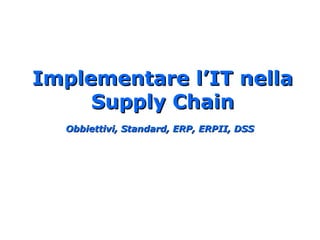 Implementare l’IT nellaImplementare l’IT nella
Supply ChainSupply Chain
Obbiettivi, Standard, ERP, ERPII, DSSObbiettivi, Standard, ERP, ERPII, DSS
 