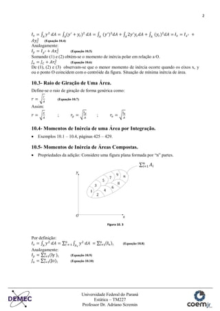 2
Universidade Federal do Paraná
Estática – TM227
Professor Dr. Adriano Scremin
(Equação 10.4)
Analogamente:
(Equação 10.5)
Somando (1) e (2) obtém-se o momento de inércia polar em relação a O.
(Equação 10.6)
De (1), (2) e (3) observam-se que o menor momento de inércia ocorre quando os eixos x, y
ou o ponto O coincidem com o centróide da figura. Situação de mínima inércia de área.
10.3- Raio de Giração de Uma Área.
Define-se o raio de giração de forma genérica como:
(Equação 10.7)
Assim:
; ;
10.4- Momentos de Inércia de uma Área por Integração.
Exemplos 10.1 – 10.4, páginas 425 – 429.
10.5- Momentos de Inércia de Áreas Compostas.
Propriedades da adição: Considere uma figura plana formada por “n” partes.
Figura 10. 3
Por definição:
(Equação 10.8)
Analogamente:
(Equação 10.9)
(Equação 10.10)
 