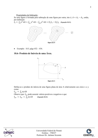 3
Universidade Federal do Paraná
Estática – TM227
Professor Dr. Adriano Scremin
Propriedades da Subtração:
Se uma figura é formada pela subtração de uma figura por outra, isto é, , então,
por definição:
(Equação 10.11)
Figura 10. 4
Exemplo: 10.5, págs 432 – 434.
10.6- Produto de Inércia de uma Área.
Figura 10. 5
Define-se o produto de inércia de uma figura plana de área A relativamente aos eixos x e y
como:
Observe que: pode assumir valores positivos e negativos e que:
(Equação 10.12)
 