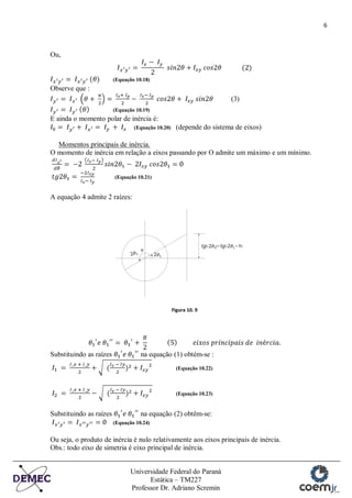 6
Universidade Federal do Paraná
Estática – TM227
Professor Dr. Adriano Scremin
Ou,
(Equação 10.18)
Observe que :
(3)
(Equação 10.19)
E ainda o momento polar de inércia é:
(Equação 10.20) (depende do sistema de eixos)
Momentos principais de inércia.
O momento de inércia em relação a eixos passando por O admite um máximo e um mínimo.
(Equação 10.21)
A equação 4 admite 2 raízes:
Figura 10. 9
Substituindo as raízes na equação (1) obtém-se :
(Equação 10.22)
(Equação 10.23)
Substituindo as raízes na equação (2) obtêm-se:
(Equação 10.24)
Ou seja, o produto de inércia é nulo relativamente aos eixos principais de inércia.
Obs.: todo eixo de simetria é eixo principal de inércia.
 