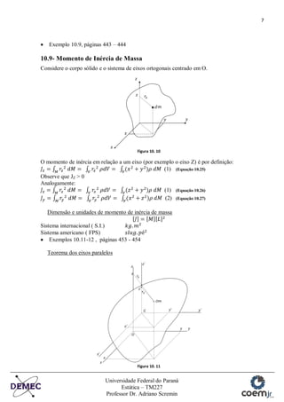 7
Universidade Federal do Paraná
Estática – TM227
Professor Dr. Adriano Scremin
Exemplo 10.9, páginas 443 – 444
10.9- Momento de Inércia de Massa
Considere o corpo sólido e o sistema de eixos ortogonais centrado em O.
Figura 10. 10
O momento de inércia em relação a um eixo (por exemplo o eixo Z) é por definição:
(1) (Equação 10.25)
Observe que JZ > 0
Analogamente:
(1) (Equação 10.26)
(2) (Equação 10.27)
Dimensão e unidades de momento de inércia de massa
Sistema internacional ( S.I.)
Sistema americano ( FPS)
Exemplos 10.11-12 , páginas 453 - 454
Teorema dos eixos paralelos
Figura 10. 11
 