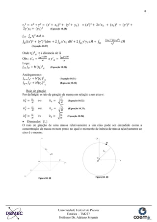 8
Universidade Federal do Paraná
Estática – TM227
Professor Dr. Adriano Scremin
(Equação 10.28)
(Equação 10.29)
Onde „e a distancia de G
Obs : e
Logo:
(Equação 10.30)
Analogamente:
(Equação 10.31)
(Equação 10.32)
Raio de giração
Por definição o raio de giração de massa em relação a um eixo r:
(Equação 10.32)
(Equação 10.33)
(Equação 10.34)
Dimensão: [L]
O raio de giração de uma massa relativamente a um eixo pode ser entendido como a
concentração de massa m num ponto no qual o momento de inércia de massa relativamente ao
eixo é o mesmo.
Figura 10. 12 Figura 10. 13
 