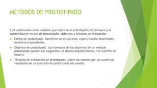 MÉTODOS DE PROTOTIPADO
Está subdivisión cubre métodos que implican el prototipado de software y es
subdividida en estilos de prototipado, objetivos y técnicas de evaluación.
 Estilos de prototipado. Identifica varios accesos: especificación desechable,
evolutiva y ejecutable.
 Objetivo de prototipado. Los ejemplos de los objetivos de un método
prototipado pueden ser exigencias, el diseño arquitectónico, o el interfaz de
usuario.
 Técnicas de evaluación de prototipado. Cubre las razones por las cuales los
resultados de un ejercicio de prototipado son usados.
 