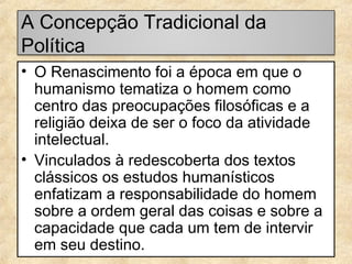 A Concepção Tradicional da
Política
• O Renascimento foi a época em que o
humanismo tematiza o homem como
centro das preocupações filosóficas e a
religião deixa de ser o foco da atividade
intelectual.
• Vinculados à redescoberta dos textos
clássicos os estudos humanísticos
enfatizam a responsabilidade do homem
sobre a ordem geral das coisas e sobre a
capacidade que cada um tem de intervir
em seu destino.

 