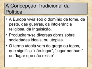 A Concepção Tradicional da
Política
• A Europa vivia sob o domínio da fome, da
peste, das guerras, da intolerância
religiosa, da Inquisição.
• Produziram-se diversas obras sobre
sociedades ideais, ou utopias.
• O termo utopia vem do grego ou topos,
que significa “não-lugar”, “lugar nenhum”
ou “lugar que não existe”.

 