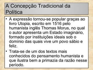A Concepção Tradicional da
Política
• A expressão tornou-se popular graças ao
livro Utopia, escrito em 1516 pelo
humanista inglês Thomas Morus, no qual
o autor apresenta um Estado imaginário,
formado por instituições ideais sob o
domínio das quais vive um povo sábio e
feliz.
• Trata-se de um dos textos mais
conhecidos do pensamento humanista e
que ilustra bem a primazia da razão nesse
período.

 
