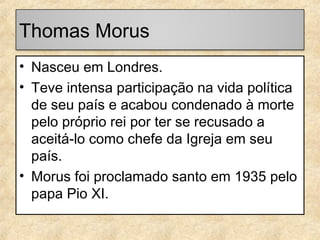 Thomas Morus
• Nasceu em Londres.
• Teve intensa participação na vida política
de seu país e acabou condenado à morte
pelo próprio rei por ter se recusado a
aceitá-lo como chefe da Igreja em seu
país.
• Morus foi proclamado santo em 1935 pelo
papa Pio XI.

 