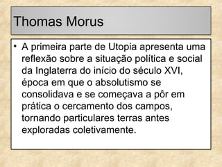 Thomas Morus
• A primeira parte de Utopia apresenta uma
reflexão sobre a situação política e social
da Inglaterra do início do século XVI,
época em que o absolutismo se
consolidava e se começava a pôr em
prática o cercamento dos campos,
tornando particulares terras antes
exploradas coletivamente.

 