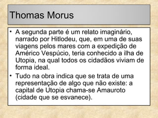 Thomas Morus
• A segunda parte é um relato imaginário,
narrado por Hitlodeu, que, em uma de suas
viagens pelos mares com a expedição de
Américo Vespúcio, teria conhecido a ilha de
Utopia, na qual todos os cidadãos viviam de
forma ideal.
• Tudo na obra indica que se trata de uma
representação de algo que não existe: a
capital de Utopia chama-se Amauroto
(cidade que se esvanece).

 