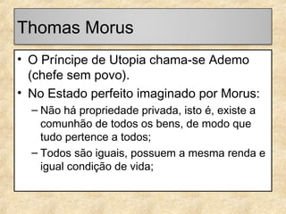Thomas Morus
• O Príncipe de Utopia chama-se Ademo
(chefe sem povo).
• No Estado perfeito imaginado por Morus:
– Não há propriedade privada, isto é, existe a
comunhão de todos os bens, de modo que
tudo pertence a todos;
– Todos são iguais, possuem a mesma renda e
igual condição de vida;

 