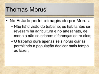 Thomas Morus
• No Estado perfeito imaginado por Morus:
– Não há divisão do trabalho; os habitantes se
revezam na agricultura e no artesanato, de
modo a não se criarem diferenças entre eles;
– O trabalho dura apenas seis horas diárias,
permitindo à população dedicar mais tempo
ao lazer;

 
