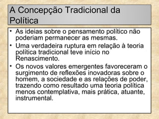 A Concepção Tradicional da
Política
• As ideias sobre o pensamento político não
poderiam permanecer as mesmas.
• Uma verdadeira ruptura em relação à teoria
política tradicional teve início no
Renascimento.
• Os novos valores emergentes favoreceram o
surgimento de reflexões inovadoras sobre o
homem, a sociedade e as relações de poder,
trazendo como resultado uma teoria política
menos contemplativa, mais prática, atuante,
instrumental.

 