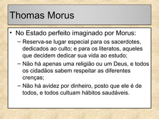 Thomas Morus
• No Estado perfeito imaginado por Morus:
– Reserva-se lugar especial para os sacerdotes,
dedicados ao culto; e para os literatos, aqueles
que decidem dedicar sua vida ao estudo;
– Não há apenas uma religião ou um Deus, e todos
os cidadãos sabem respeitar as diferentes
crenças;
– Não há avidez por dinheiro, posto que ele é de
todos, e todos cultuam hábitos saudáveis.

 