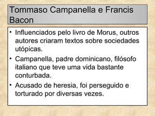 Tommaso Campanella e Francis
Bacon
• Influenciados pelo livro de Morus, outros
autores criaram textos sobre sociedades
utópicas.
• Campanella, padre dominicano, filósofo
italiano que teve uma vida bastante
conturbada.
• Acusado de heresia, foi perseguido e
torturado por diversas vezes.

 