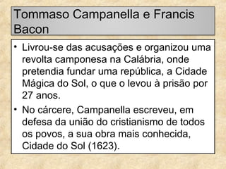 Tommaso Campanella e Francis
Bacon
• Livrou-se das acusações e organizou uma
revolta camponesa na Calábria, onde
pretendia fundar uma república, a Cidade
Mágica do Sol, o que o levou à prisão por
27 anos.
• No cárcere, Campanella escreveu, em
defesa da união do cristianismo de todos
os povos, a sua obra mais conhecida,
Cidade do Sol (1623).

 