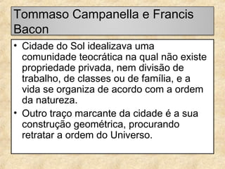 Tommaso Campanella e Francis
Bacon
• Cidade do Sol idealizava uma
comunidade teocrática na qual não existe
propriedade privada, nem divisão de
trabalho, de classes ou de família, e a
vida se organiza de acordo com a ordem
da natureza.
• Outro traço marcante da cidade é a sua
construção geométrica, procurando
retratar a ordem do Universo.

 