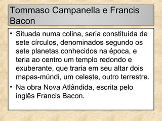 Tommaso Campanella e Francis
Bacon
• Situada numa colina, seria constituída de
sete círculos, denominados segundo os
sete planetas conhecidos na época, e
teria ao centro um templo redondo e
exuberante, que traria em seu altar dois
mapas-múndi, um celeste, outro terrestre.
• Na obra Nova Atlândida, escrita pelo
inglês Francis Bacon.

 
