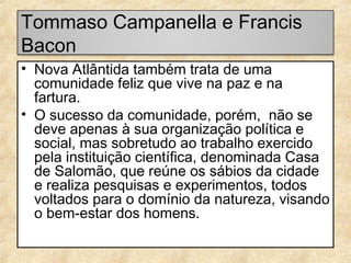 Tommaso Campanella e Francis
Bacon
• Nova Atlântida também trata de uma
comunidade feliz que vive na paz e na
fartura.
• O sucesso da comunidade, porém, não se
deve apenas à sua organização política e
social, mas sobretudo ao trabalho exercido
pela instituição científica, denominada Casa
de Salomão, que reúne os sábios da cidade
e realiza pesquisas e experimentos, todos
voltados para o domínio da natureza, visando
o bem-estar dos homens.

 