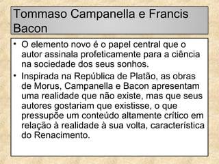 Tommaso Campanella e Francis
Bacon
• O elemento novo é o papel central que o
autor assinala profeticamente para a ciência
na sociedade dos seus sonhos.
• Inspirada na República de Platão, as obras
de Morus, Campanella e Bacon apresentam
uma realidade que não existe, mas que seus
autores gostariam que existisse, o que
pressupõe um conteúdo altamente crítico em
relação à realidade à sua volta, característica
do Renacimento.

 