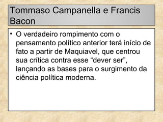 Tommaso Campanella e Francis
Bacon
• O verdadeiro rompimento com o
pensamento político anterior terá início de
fato a partir de Maquiavel, que centrou
sua crítica contra esse “dever ser”,
lançando as bases para o surgimento da
ciência política moderna.

 