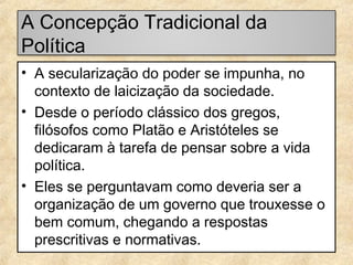 A Concepção Tradicional da
Política
• A secularização do poder se impunha, no
contexto de laicização da sociedade.
• Desde o período clássico dos gregos,
filósofos como Platão e Aristóteles se
dedicaram à tarefa de pensar sobre a vida
política.
• Eles se perguntavam como deveria ser a
organização de um governo que trouxesse o
bem comum, chegando a respostas
prescritivas e normativas.

 