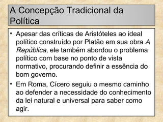 A Concepção Tradicional da
Política
• Apesar das críticas de Aristóteles ao ideal
político construído por Platão em sua obra A
República, ele também abordou o problema
político com base no ponto de vista
normativo, procurando definir a essência do
bom governo.
• Em Roma, Cícero seguiu o mesmo caminho
ao defender a necessidade do conhecimento
da lei natural e universal para saber como
agir.

 