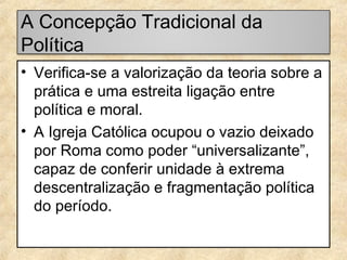 A Concepção Tradicional da
Política
• Verifica-se a valorização da teoria sobre a
prática e uma estreita ligação entre
política e moral.
• A Igreja Católica ocupou o vazio deixado
por Roma como poder “universalizante”,
capaz de conferir unidade à extrema
descentralização e fragmentação política
do período.

 