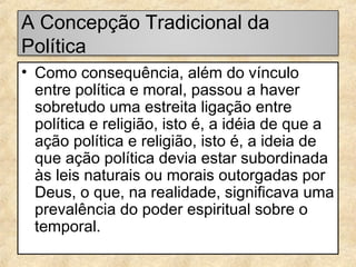 A Concepção Tradicional da
Política
• Como consequência, além do vínculo
entre política e moral, passou a haver
sobretudo uma estreita ligação entre
política e religião, isto é, a idéia de que a
ação política e religião, isto é, a ideia de
que ação política devia estar subordinada
às leis naturais ou morais outorgadas por
Deus, o que, na realidade, significava uma
prevalência do poder espiritual sobre o
temporal.

 
