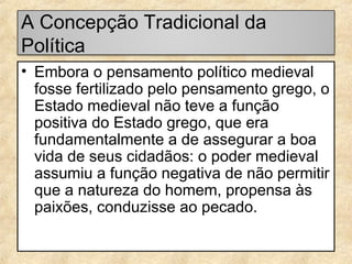 A Concepção Tradicional da
Política
• Embora o pensamento político medieval
fosse fertilizado pelo pensamento grego, o
Estado medieval não teve a função
positiva do Estado grego, que era
fundamentalmente a de assegurar a boa
vida de seus cidadãos: o poder medieval
assumiu a função negativa de não permitir
que a natureza do homem, propensa às
paixões, conduzisse ao pecado.

 