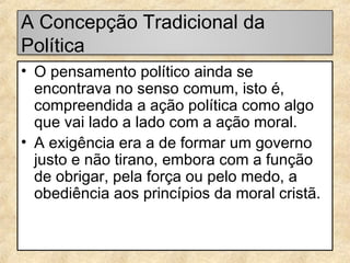 A Concepção Tradicional da
Política
• O pensamento político ainda se
encontrava no senso comum, isto é,
compreendida a ação política como algo
que vai lado a lado com a ação moral.
• A exigência era a de formar um governo
justo e não tirano, embora com a função
de obrigar, pela força ou pelo medo, a
obediência aos princípios da moral cristã.

 