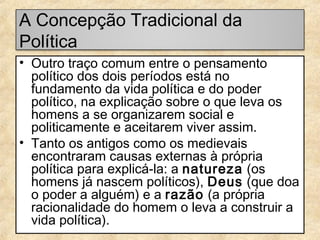 A Concepção Tradicional da
Política
• Outro traço comum entre o pensamento
político dos dois períodos está no
fundamento da vida política e do poder
político, na explicação sobre o que leva os
homens a se organizarem social e
politicamente e aceitarem viver assim.
• Tanto os antigos como os medievais
encontraram causas externas à própria
política para explicá-la: a natureza (os
homens já nascem políticos), Deus (que doa
o poder a alguém) e a razão (a própria
racionalidade do homem o leva a construir a
vida política).

 