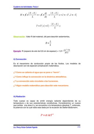 Cuaderno de Actividades: Física I



         H≡ kA
                    ( T1 − T2 )    ≡−k A
                                            dt  ( T −T ) %
                                               → 1 2 x + c ≡ −T , c ≡ −T1
                                                                  %
                        L                   dx      L


                                  T ≡ T ( x ) ≡ T1 −
                                                       ( T1 − T2 ) x
                                                           L


Observación: Valor R del material, útil para describir aislamientos,

                                                  L
                                             R≡
                                                  k
                                                                       pie 2 º Fh
Ejemplo: R (espacio de aire de 8,9 cm de espesor) ≡ 1,01
                                                                        BTU


ii) Convección

Es el mecanismo de conducción propio de los fluidos. Los modelos de
descripción son de especial complicación matemática.


¿? Como se calienta el agua que se pone a “hervir”.

¿? Como influye la convección en la dinámica atmosférica.

¿? La convección esta vinculada a los huracanes.

¿? Algún modelo matemático para describir este mecanismo.




iii) Radiación

Todo cuerpo es capaz de emitir energía radiante dependiendo de su
temperatura y de sus características constitutivas. Consideremos un cuerpo
que exhibe una área A y se encuentra a la temperatura absoluta T, entonces,
la potencia con la cual radia esta dada por la ecuación de Stefan-Boltzmann,



                                       P ≡ σ Aε T 4



Lic. Percy Víctor Cañote Fajardo                                                    254
 