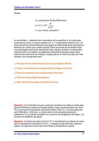 Cuaderno de Actividades: Física I

Donde,


                          σ :constante de Stefan-Boltzmann
                                            W
                          σ ≡ 5,7 × 10-8 2 4
                                         m K
                          ε : emisividad , varia de 0-1



La emisividad, ε, depende de la naturaleza de la superficie A, la cual puede
comportarse como un emisor perfecto con ε=1 o absorbente perfecto con ε=0.
Este mecanismo de transferencia de energía es extremadamente importante si
tenemos en cuenta que nuestra querida Tierra se provee de tal desde el Sol.
Las tecnologías para poder aprovechar esta energía “gratuita” se desarrollan
intensamente y se espera una galopante campaña de auspicio para poder
dotarnos de esta forma de energía, energía que en la Tierra es cada vez más
escasa y por consiguiente cara.


¿? De que formas aprovechamos la energía radiante del Sol.

¿? Como se transforma la energía del Sol al llegar a la Tierra.

¿? Como la radiación de energía produce bienestar.

¿? Conoce la tecnología fotovoltaica.

¿? Que fuentes de energía renovables conoce.




Ejercicio: Un termómetro de gas a volumen constante se calibra en hielo seco
(que es dióxido de carbono en estado sólido y tiene una temperatura de -80,0
ºC) y en el punto de ebullición del alcohol etílico (78,0 ºC). Las dos presiones
son 0,900 atm y 1,635 atm, a) ¿Qué valor de cero absoluto produce la
calibración?, b) ¿Cuál es la presión en i) el punto de congelación del agua, y ii)
el punto de ebullición del agua?

Ejercicio: Una barra de acero de 4,0 x 10-2 m de diámetro se calienta de modo
que su temperatura aumenta en 70 ºC, y después se fija entre dos soportes
rígidos. Se deja que la barra se enfríe hasta su temperatura original.


Lic. Percy Víctor Cañote Fajardo                                               255
 
