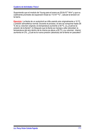 Cuaderno de Actividades: Física I

Suponiendo que el modulo de Young para el acero es 20,6x1010 N/m2 y que su
coeficiente promedio de expansión lineal es 11x10-6 ºC-1, calcule la tensión en
la barra.

Ejercicio: La llanta de un automóvil se infla usando aire originalmente a 10 ºC
y presión atmosférica normal. Durante el proceso, el aire se comprime hasta 28
% de su volumen original y la temperatura aumente a 40 ºC, a) ¿Cuál es la
presión de la llanta?, b) Después que la llanta se maneja a alta velocidad, la
temperatura del aire dentro de la misma se eleva a 85 ºC y su volumen interior
aumenta en 2%, ¿Cual es la nueva presión (absoluta) de la llanta en pascales?




Lic. Percy Víctor Cañote Fajardo                                            256
 
