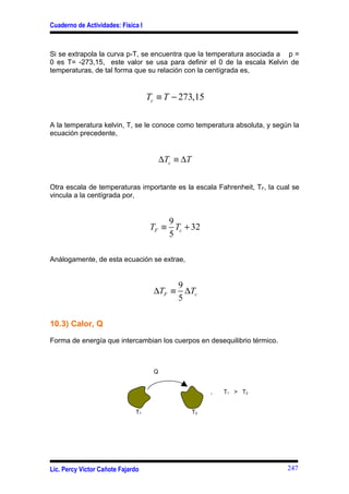 Cuaderno de Actividades: Física I



Si se extrapola la curva p-T, se encuentra que la temperatura asociada a p =
0 es T= -273,15, este valor se usa para definir el 0 de la escala Kelvin de
temperaturas, de tal forma que su relación con la centígrada es,


                                    Tc ≡ T − 273,15

A la temperatura kelvin, T, se le conoce como temperatura absoluta, y según la
ecuación precedente,


                                         ∆Tc ≡ ∆T


Otra escala de temperaturas importante es la escala Fahrenheit, TF, la cual se
vincula a la centígrada por,


                                        9
                                    TF ≡ Tc + 32
                                        5

Análogamente, de esta ecuación se extrae,


                                          9
                                     ∆TF ≡ ∆Tc
                                          5

10.3) Calor, Q

Forma de energía que intercambian los cuerpos en desequilibrio térmico.



                                     Q


                                                         ,   T 1 > T2


                              T1                    T2




Lic. Percy Víctor Cañote Fajardo                                          247
 