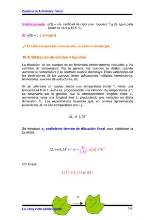 Cuaderno de Actividades: Física I



Históricamente: u[Q] ≡ cal, cantidad de calor que requiere 1 g de agua para
                 pasar de 14,5 a 15,5 °C.

SI: u[Q] ≡ J, {¡energía!}


¿? El calor siempre fue considerado una forma de energía.


10.4) Dilatación de sólidos y líquidos

La dilatación de los cuerpos es un fenómeno estrechamente vinculado a los
cambios de temperatura. Por lo general, los cuerpos se dilatan cuando
aumenta su temperatura y se contraen cuando disminuye. Estas variaciones en
las dimensiones de los cuerpos tienen aplicaciones múltiples, termómetros,
termostatos, uniones de estructuras, etc.

Si se calentara un cuerpo desde una temperatura inicial Ti hasta una
temperatura final T, estos es, produciéndole una variación de temperaturas ∆T,
se observaría por lo general, que la correspondiente longitud inicial L i,
aumentaría hasta una longitud final L, produciendo una variación en dicha
dimensión ∆L. Los experimentos muestran que, en primera aproximación
(cuando los ∆L no son comparables con Li),


                                       ∆L α Li ∆T


Se introduce α, coeficiente térmico de dilatación lineal, para establecer la
igualdad,



                                                 ∆L
                      ∆L ≡ α Li ∆T ← α ≡              , u [ α ] ≡ º C −1
                                                Li ∆T


con lo que,

                                  L ( T ) ≡ Li ( 1 + α ∆T )




                                             ∆T
                             Li                           L


Lic. Percy Víctor Cañote Fajardo                                           248
 