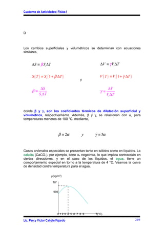 Cuaderno de Actividades: Física I




D



Los cambios superficiales y volumétricos se determinan con ecuaciones
similares,


      ∆S ≡ β Si ∆T                                 ∆V ≡ γ Vi ∆T


      S ( T ) ≡ Si ( 1 + β ∆T )                    V ( T ) ≡ Vi ( 1 + γ ∆T )
                                         y

            ∆S                                            ∆V
      β≡                                           γ≡
           Si ∆T                                         Vi ∆T



donde β y γ, son los coeficientes térmicos de dilatación superficial y
volumétrica, respectivamente. Además, β y γ, se relacionan con α, para
temperaturas menores de 100 °C, mediante,



                             β ≡ 2α       y     γ ≡ 3α


Casos anómalos especiales se presentan tanto en sólidos como en líquidos. La
calcita (CaCO3), por ejemplo, tiene αs negativos, lo que implica contracción en
ciertas direcciones, y en el caso de los líquidos, el agua, tiene un
comportamiento especial en torno a la temperatura de 4 °C. Veamos la curva
de densidad contra temperatura para el agua,

                     ρ(kg/m3)

                      103


                       999




                            0123 4 5 6 7 8 9    T(°C)

Lic. Percy Víctor Cañote Fajardo                                               249
 