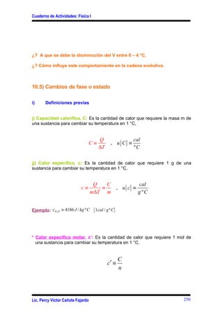 Cuaderno de Actividades: Física I




¿? A que se debe la disminución del V entre 0 – 4 °C.

¿? Cómo influye este comportamiento en la cadena evolutiva.



10.5) Cambios de fase o estado

i)     Definiciones previas


j) Capacidad calorífica, C: Es la cantidad de calor que requiere la masa m de
una sustancia para cambiar su temperatura en 1 °C,


                                        Q                      cal
                                   C≡           , u[ C] ≡
                                        ∆T                     ºC

jj) Calor especifico, c: Es la cantidad de calor que requiere 1 g de una
sustancia para cambiar su temperatura en 1 °C,


                                     Q   C                          cal
                            c≡         ≡               , u [ c] ≡
                                    m∆T m                           g ºC


Ejemplo: cH 2 O ≡ 4186 J / kg º C    { 1cal / g º C}



* Calor específico molar, c’: Es la cantidad de calor que requiere 1 mol de
  una sustancia para cambiar su temperatura en 1 °C,


                                                       C
                                              c′ ≡
                                                       n




Lic. Percy Víctor Cañote Fajardo                                           250
 