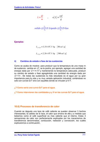 Cuaderno de Actividades: Física I



                                    Q                           cal
                            L≡               ,       u [ L] ≡
                                    m                            g


                                        L    Lv
                                f
                                    →         →
                         solido ← Líquido ← Gas
                                                
                                 Ls          Lc




Ejemplos:

                           L f , H 2O ≡ 3,33 × 105 J / kg   { 80 cal / g}

                           Lv , H 2O ≡ 2, 26 ×106 J / kg    { 540 cal / g}

ii)    Cambios de estado o fase de las sustancias

Como se acaba de mostrar, para producir que la temperatura de una masa m
de sustancia cambie en ∆T, se le podría, por ejemplo, agregar una cantidad de
energía dada por Q ≡ mc∆T y manteniendo la temperatura adecuada, producir
su cambio de estado o fase agregándole una cantidad de energía dada por
Q ≡ mL . De todas las sustancias la más estudiada es el agua por su gran
importancia para la vida y su muy variada aplicación industrial, contándose no
solo con curvas Q-T sino con aquellas donde se vinculan p-V-T.


¿? Como seria una curva Q-T para el agua.

¿? Como intervienen las cantidades p y V en las curvas Q-T para el agua.




10.6) Procesos de transferencia de calor

Cuando se degusta una taza de café caliente se pueden observar 3 hechos
interesantes; la calidez de la taza, el calor que emana de ella y a medida que
bebemos como el café superficial es mas caliente que el interno. Estas 3
sensaciones de calor son perfectamente explicadas por los mecanismos de
transferencia denominados, conducción, radiación y convección, los cuales
explicaremos a continuación,




Lic. Percy Víctor Cañote Fajardo                                             252
 