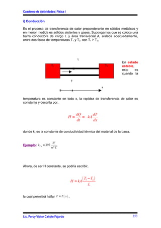 Cuaderno de Actividades: Física I

i) Conducción

Es el proceso de transferencia de calor preponderante en sólidos metálicos y
en menor medida es sólidos aislantes y gases. Supongamos que se coloca una
barra conductora de cargo L y área transversal A, aislada adecuadamente,
entre dos focos de temperaturas T1 y T2, con T1 > T2,




                                              L
                                                                             En estado
                       T1                                               T2   estable,
                                          Q                                  esto     es
                                                                             cuando la

                                         T

                                                                    x
                             0           x                      L


temperatura es constante en todo x, la rapidez de transferencia de calor es
constante y descrita por,


                                              dQ       dT
                                    H≡           ≡ −kA
                                              dt       dx

donde k, es la constante de conductividad térmica del material de la barra.


                       W
Ejemplo: kCu ≡ 397
                      mº C




Ahora, de ser H constante, se podría escribir,



                                         H ≡ kA
                                                  ( T1 − T2 )
                                                      L


la cual permitirá hallar T ≡ T ( x ) ,




Lic. Percy Víctor Cañote Fajardo                                                    253
 