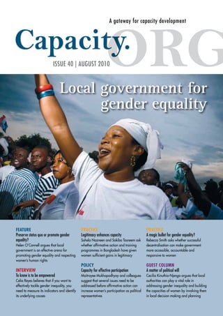 A gateway for capacity development 
ISSUE 40 | AUGUST 2010 
Local government for 
gender equality 
FEATURE 
Preserve status quo or promote gender 
equality? 
Helen O’Connell argues that local 
government is an effective arena for 
promoting gender equality and respecting 
women’s human rights 
INTERVIEW 
To know is to be empowered 
Celia Reyes believes that if you want to 
effectively tackle gender inequality, you 
need to measure its indicators and identify 
its underlying causes 
PRACTICE 
Legitimacy enhances capacity 
Sohela Nazneen and Sakiba Tasneem ask 
whether affirmative action and training 
programmes in Bangladesh have given 
women sufficient gains in legitimacy 
POLICY 
Capacity for effective participation 
Maitrayee Mukhopadhyay and colleagues 
suggest that several issues need to be 
addressed before affirmative action can 
increase women’s participation as political 
representatives 
PRACTICE 
A magic bullet for gender equality? 
Rebecca Smith asks whether successful 
decentralisation can make government 
more accessible, accountable and 
responsive to women 
GUEST COLUMN 
A matter of political will 
Cecilia Kinuthia-Njenga argues that local 
authorities can play a vital role in 
addressing gender inequality and building 
the capacities of women by involving them 
in local decision making and planning 
 
